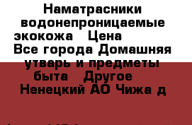 Наматрасники водонепроницаемые экокожа › Цена ­ 1 602 - Все города Домашняя утварь и предметы быта » Другое   . Ненецкий АО,Чижа д.